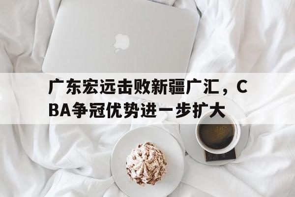 广东宏远击败新疆广汇，CBA争冠优势进一步扩大的简单介绍