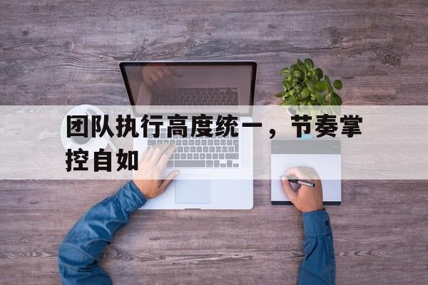 亚博体育_团队执行高度统一，节奏掌控自如(团队执行高度统一,节奏掌控自如的原则)